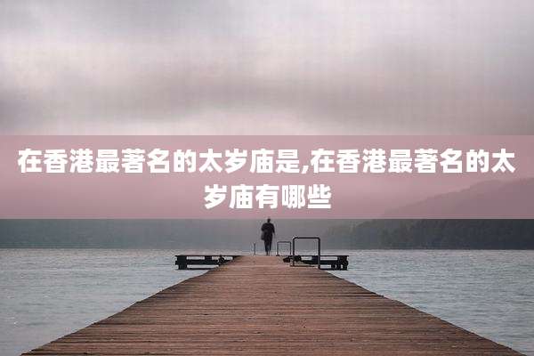 在香港最著名的太岁庙是,在香港最著名的太岁庙有哪些