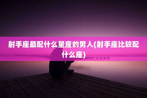 射手座最配什么星座的男人(射手座比较配什么座)