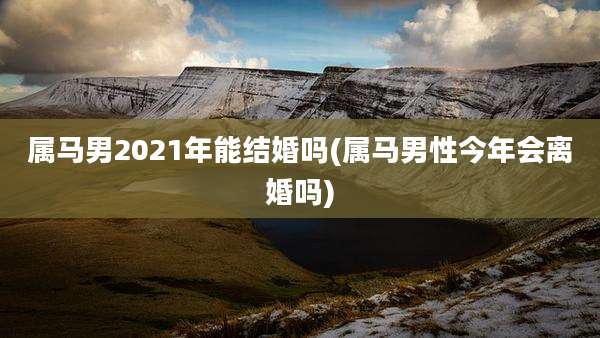 属马男2021年能结婚吗(属马男性今年会离婚吗)
