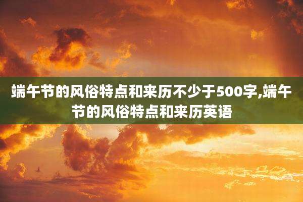 端午节的风俗特点和来历不少于500字,端午节的风俗特点和来历英语