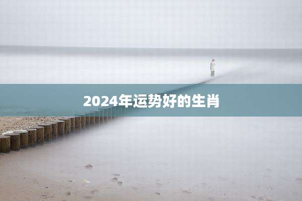2024年运势好的生肖
