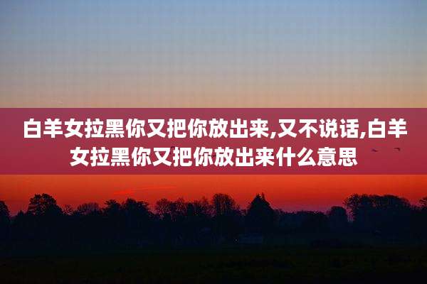 白羊女拉黑你又把你放出来,又不说话,白羊女拉黑你又把你放出来什么意思