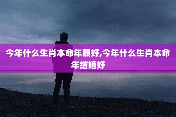 今年什么生肖本命年最好,今年什么生肖本命年结婚好