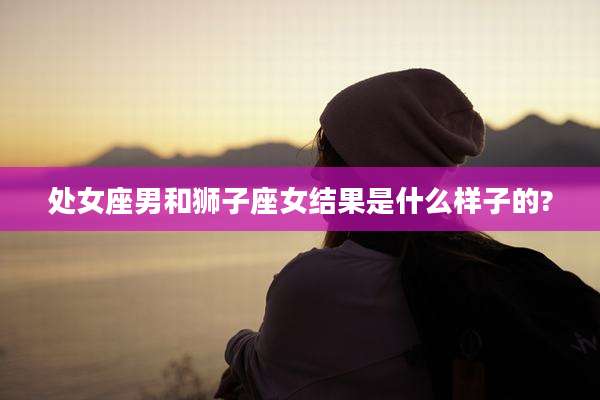 处女座男和狮子座女结果是什么样子的?