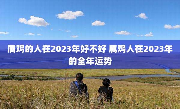 属鸡的人在2023年好不好 属鸡人在2023年的全年运势