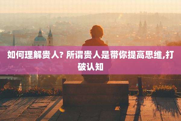 如何理解贵人? 所谓贵人是带你提高思维,打破认知