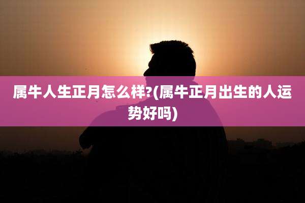 属牛人生正月怎么样?(属牛正月出生的人运势好吗)