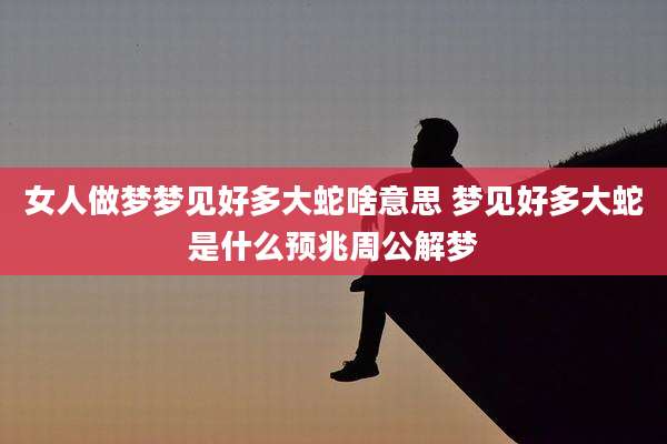 女人做梦梦见好多大蛇啥意思 梦见好多大蛇是什么预兆周公解梦