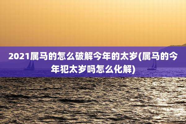 2021属马的怎么破解今年的太岁(属马的今年犯太岁吗怎么化解)