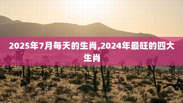 2025年7月每天的生肖,2024年最旺的四大生肖