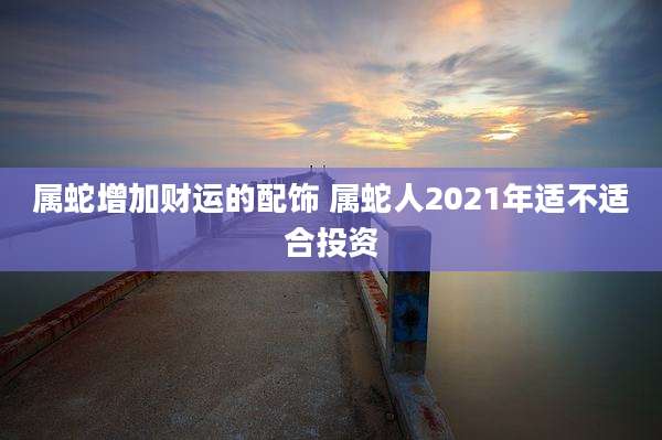 属蛇增加财运的配饰 属蛇人2021年适不适合投资