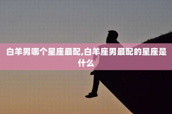 白羊男哪个星座最配,白羊座男最配的星座是什么