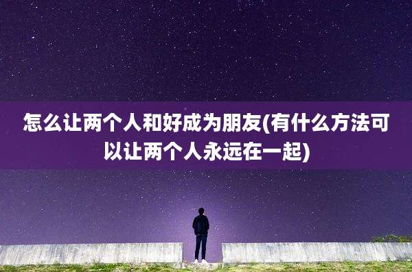 怎么让两个人和好成为朋友(有什么方法可以让两个人永远在一起)