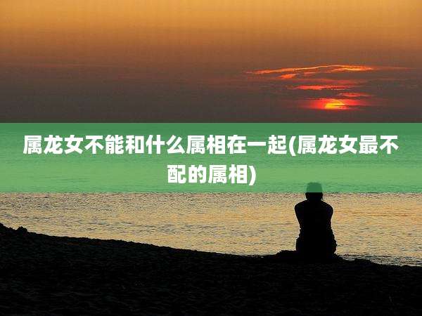 属龙女不能和什么属相在一起(属龙女最不配的属相)