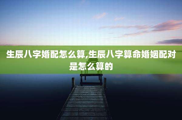 生辰八字婚配怎么算,生辰八字算命婚姻配对是怎么算的