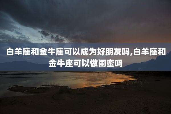 白羊座和金牛座可以成为好朋友吗,白羊座和金牛座可以做闺蜜吗