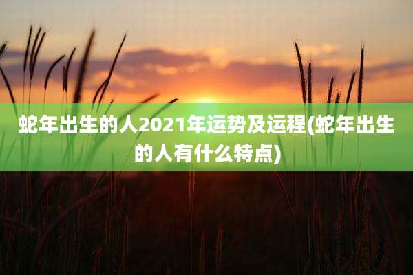 蛇年出生的人2021年运势及运程(蛇年出生的人有什么特点)