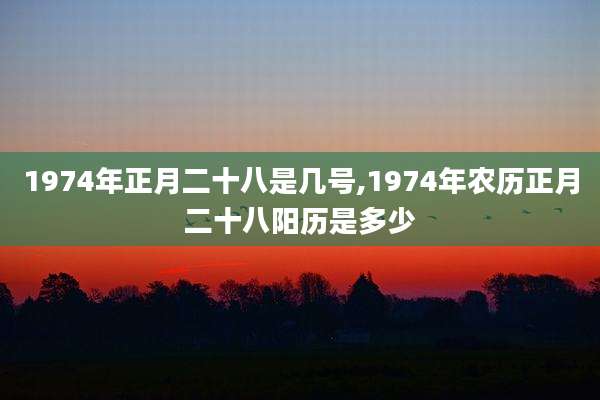 1974年正月二十八是几号,1974年农历正月二十八阳历是多少