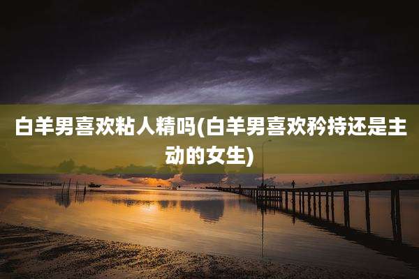 白羊男喜欢粘人精吗(白羊男喜欢矜持还是主动的女生)