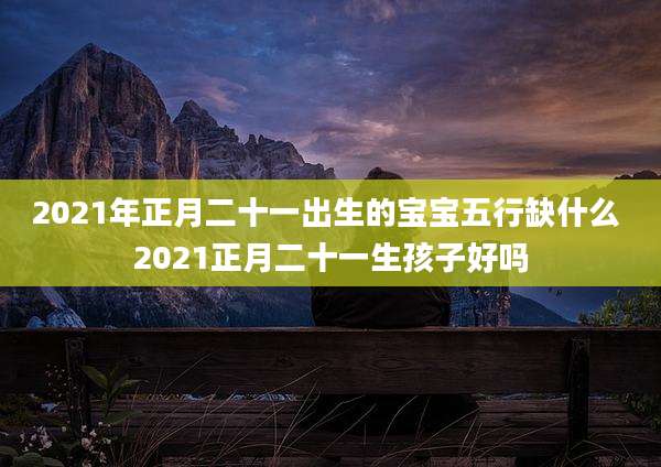 2021年正月二十一出生的宝宝五行缺什么 2021正月二十一生孩子好吗
