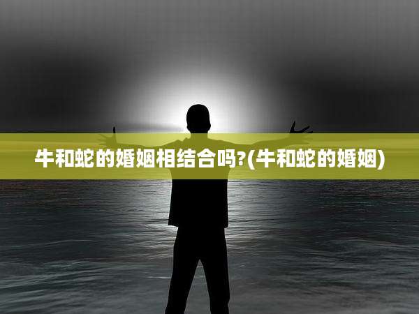 牛和蛇的婚姻相结合吗?(牛和蛇的婚姻)