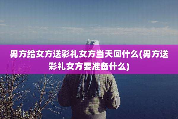 男方给女方送彩礼女方当天回什么(男方送彩礼女方要准备什么)