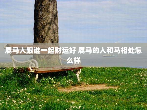 属马人跟谁一起财运好 属马的人和马相处怎么样