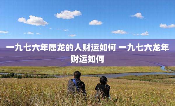 一九七六年属龙的人财运如何 一九七六龙年财运如何