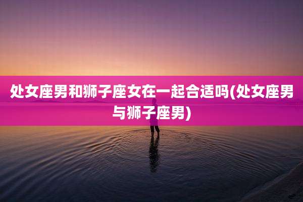 处女座男和狮子座女在一起合适吗(处女座男与狮子座男)