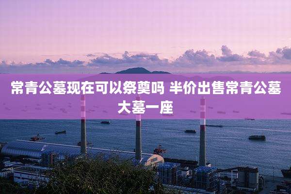 常青公墓现在可以祭奠吗 半价出售常青公墓大墓一座
