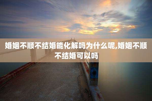 婚姻不顺不结婚能化解吗为什么呢,婚姻不顺不结婚可以吗