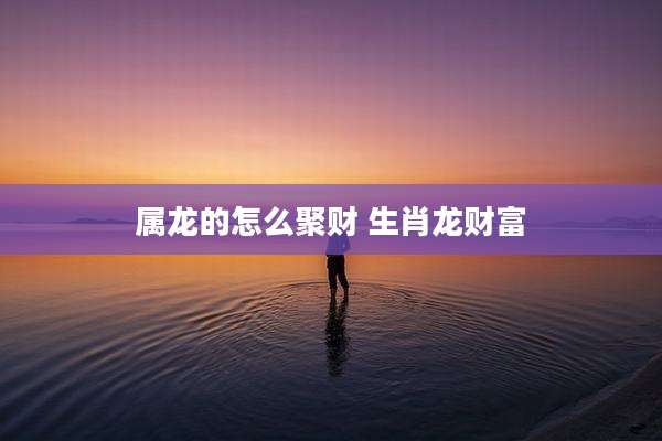 属龙的怎么聚财 生肖龙财富