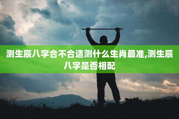 测生辰八字合不合适测什么生肖最准,测生辰八字是否相配