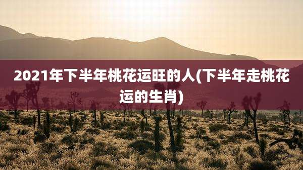 2021年下半年桃花运旺的人(下半年走桃花运的生肖)