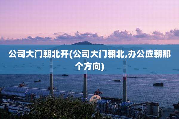 公司大门朝北开(公司大门朝北,办公应朝那个方向)