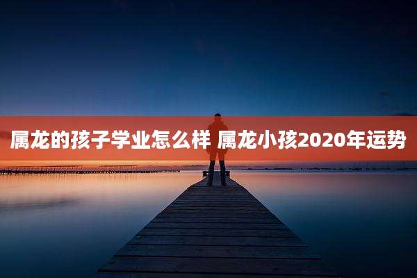 属龙的孩子学业怎么样 属龙小孩2020年运势
