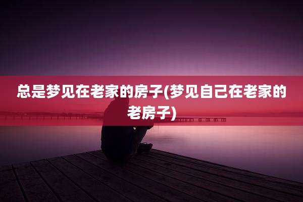 总是梦见在老家的房子(梦见自己在老家的老房子)