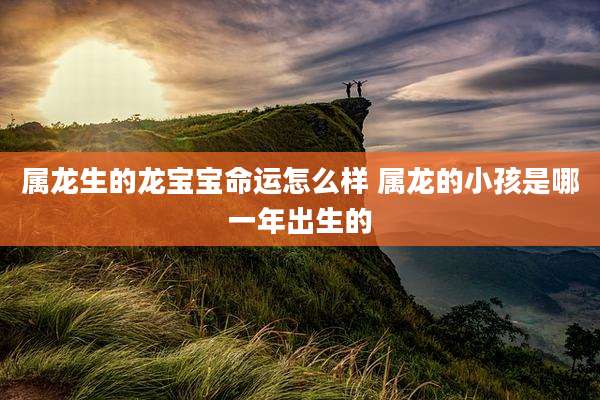 属龙生的龙宝宝命运怎么样 属龙的小孩是哪一年出生的