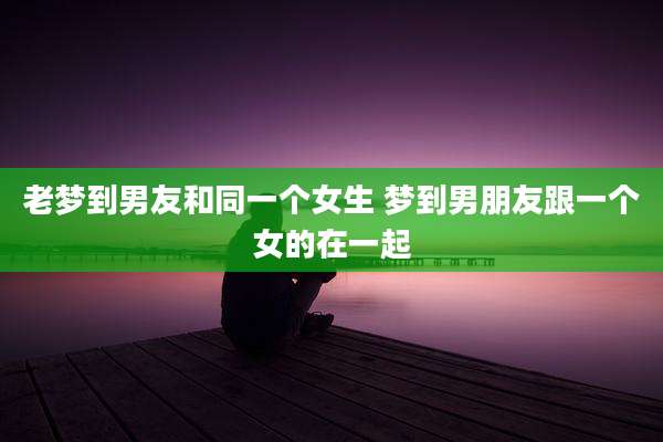 老梦到男友和同一个女生 梦到男朋友跟一个女的在一起