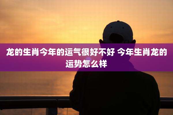 龙的生肖今年的运气很好不好 今年生肖龙的运势怎么样