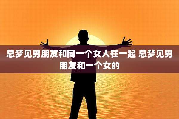总梦见男朋友和同一个女人在一起 总梦见男朋友和一个女的