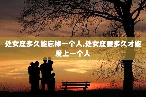 处女座多久能忘掉一个人,处女座要多久才能爱上一个人