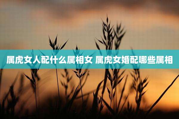 属虎女人配什么属相女 属虎女婚配哪些属相