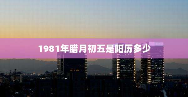 1981年腊月初五是阳历多少