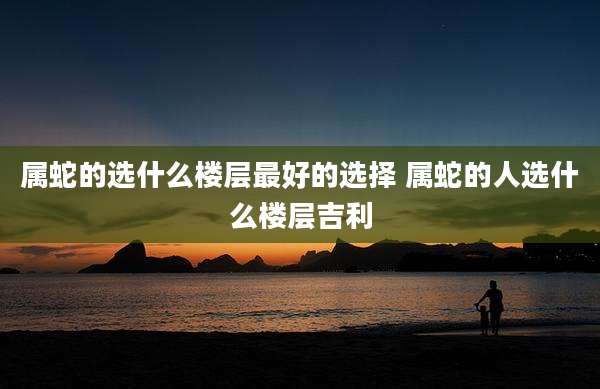 属蛇的选什么楼层最好的选择 属蛇的人选什么楼层吉利