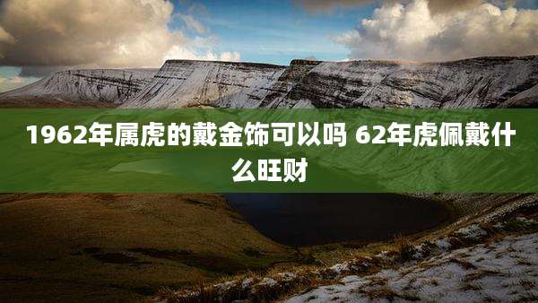 1962年属虎的戴金饰可以吗 62年虎佩戴什么旺财