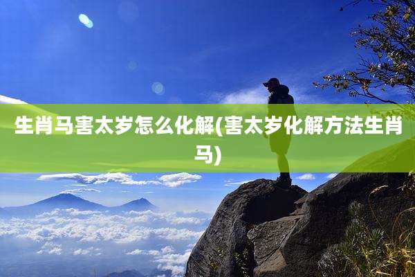 生肖马害太岁怎么化解(害太岁化解方法生肖马)