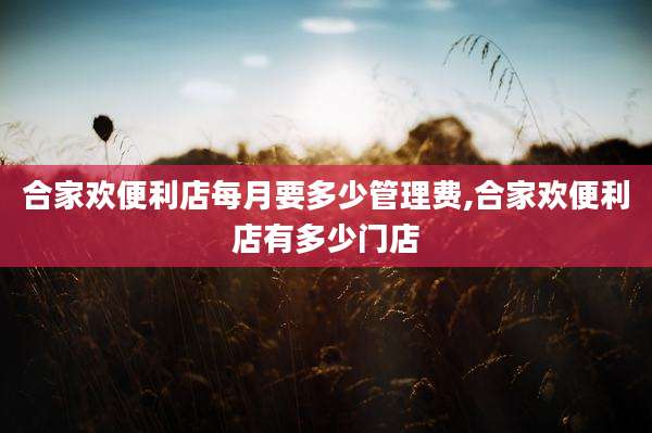 合家欢便利店每月要多少管理费,合家欢便利店有多少门店