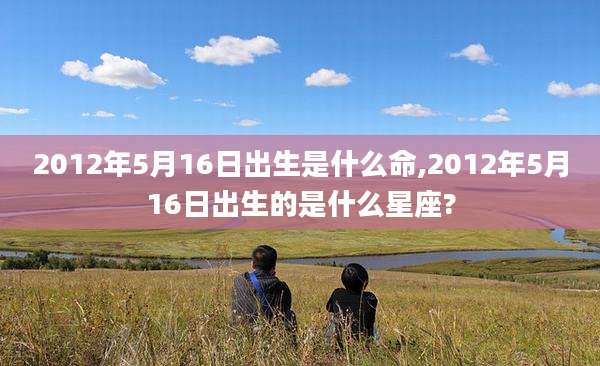 2012年5月16日出生是什么命,2012年5月16日出生的是什么星座?