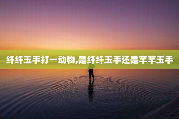 纤纤玉手打一动物,是纤纤玉手还是芊芊玉手